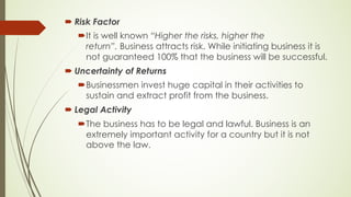 ´ Risk Factor
´It is well known “Higher the risks, higher the
return”. Business attracts risk. While initiating business it is
not guaranteed 100% that the business will be successful.
´ Uncertainty of Returns
´Businessmen invest huge capital in their activities to
sustain and extract profit from the business.
´ Legal Activity
´The business has to be legal and lawful. Business is an
extremely important activity for a country but it is not
above the law.
 
