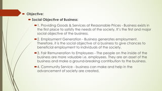 ´ Objective:
´ Social Objective of Business:
´1. Providing Goods & Services at Reasonable Prices - Business exists in
the first place to satisfy the needs of the society. It’s the first and major
social objective of the business.
´2. Employment Generation - Business generates employment.
Therefore, it is the social objective of a business to give chances to
beneficial employment to individuals of the society.
´3. Fair Remuneration to Employees - The people on the inside of the
business are more valuable i.e. employees. They are an asset of the
business and make a ground-breaking contribution to the business.
´4. Community Service - business can make and help in the
advancement of society are created.
 