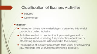 Classification of Business Activities
´ Industry
´ Commerce
´ Industry
´The sector where raw material gets converted into useful
products is called industry.
´Activities related to production & processing as well as
activities related to rearing & reproduction of animals or
other living species are all included in the industry.
´The purpose of industry is to create form utility by converting
raw materials into useful forms of finished products.
 