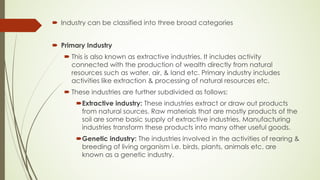´ Industry can be classified into three broad categories
´ Primary Industry
´ This is also known as extractive industries. It includes activity
connected with the production of wealth directly from natural
resources such as water, air, & land etc. Primary industry includes
activities like extraction & processing of natural resources etc.
´ These industries are further subdivided as follows:
´Extractive industry: These industries extract or draw out products
from natural sources. Raw materials that are mostly products of the
soil are some basic supply of extractive industries. Manufacturing
industries transform these products into many other useful goods.
´Genetic industry: The industries involved in the activities of rearing &
breeding of living organism i.e. birds, plants, animals etc. are
known as a genetic industry.
 