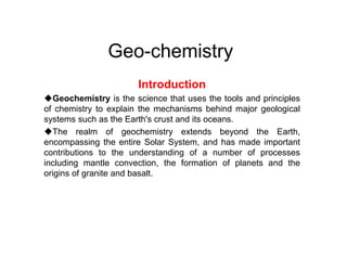 Geo-chemistry
Introduction
Geochemistry is the science that uses the tools and principles
of chemistry to explain the mechanisms behind major geological
systems such as the Earth's crust and its oceans.
The realm of geochemistry extends beyond the Earth,
encompassing the entire Solar System, and has made important
contributions to the understanding of a number of processes
including mantle convection, the formation of planets and the
origins of granite and basalt.
 