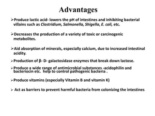 Advantages
Produce lactic acid- lowers the pH of intestines and inhibiting bacterial
villains such as Clostridium, Salmonella, Shigella, E. coli, etc.
Decreases the production of a variety of toxic or carcinogenic
metabolites.
Aid absorption of minerals, especially calcium, due to increased intestinal
acidity.
Production of β- D- galactosidase enzymes that break down lactose.
Produce a wide range of antimicrobial substances -acidophilin and
bacteriocin etc. help to control pathogenic bacteria .
Produce vitamins (especially Vitamin B and vitamin K)
 Act as barriers to prevent harmful bacteria from colonizing the intestines
 