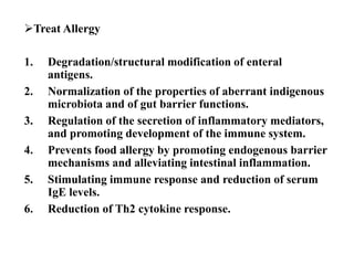 Treat Allergy
1. Degradation/structural modification of enteral
antigens.
2. Normalization of the properties of aberrant indigenous
microbiota and of gut barrier functions.
3. Regulation of the secretion of inflammatory mediators,
and promoting development of the immune system.
4. Prevents food allergy by promoting endogenous barrier
mechanisms and alleviating intestinal inflammation.
5. Stimulating immune response and reduction of serum
IgE levels.
6. Reduction of Th2 cytokine response.
 