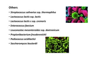 Others
• Streptococcus salivarius ssp. thermophilus
• Lactococcus lactis ssp. lactis
• Lactococcus lactis s ssp. cremoris
• Enterococcus faecium
• Leuconostoc mesenteroides ssp. dextranicum
• Propionibacterium freudenreichii
• Pediococcus acidilactici
• Saccharomyces boulardii
 