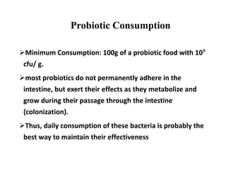 Probiotic Consumption
Minimum Consumption: 100g of a probiotic food with 107
cfu/ g.
most probiotics do not permanently adhere in the
intestine, but exert their effects as they metabolize and
grow during their passage through the intestine
(colonization).
Thus, daily consumption of these bacteria is probably the
best way to maintain their effectiveness
 