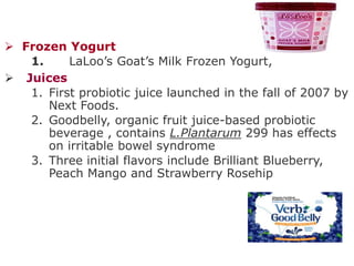  Frozen Yogurt
1. LaLoo’s Goat’s Milk Frozen Yogurt,
 Juices
1. First probiotic juice launched in the fall of 2007 by
Next Foods.
2. Goodbelly, organic fruit juice-based probiotic
beverage , contains L.Plantarum 299 has effects
on irritable bowel syndrome
3. Three initial flavors include Brilliant Blueberry,
Peach Mango and Strawberry Rosehip
 