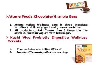 Attune Foods:Chocolate/Granola Bars
1. Attune makes Wellness Bars in three chocolate
varieties and three yogurt and granola varieties.
2. All products contain “more than 5 times the live
active cultures in yogurt, with less sugar.
 Kashi Vive Probiotic Digestive Wellness
Cereals
1. Vive contains one billion CFUs of
2. Lactobacillus acidophilus per serving.
 