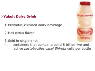 Yakult Dairy Drink
1.Probiotic, cultured dairy beverage
2.Has citrus flavor
3.Sold in single-shot
4. containers that contain around 8 billion live and
active Lactobacillus casei Shirota cells per bottle
 