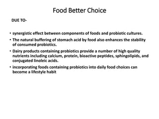 Food Better Choice
DUE TO-
• synergistic effect between components of foods and probiotic cultures.
• The natural buffering of stomach acid by food also enhances the stability
of consumed probiotics.
• Dairy products containing probiotics provide a number of high quality
nutrients including calcium, protein, bioactive peptides, sphingolipids, and
conjugated linoleic acids.
• incorporating foods containing probiotics into daily food choices can
become a lifestyle habit
 