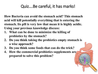 Quiz….Be careful, it has marks!
How Bacteria can avoid the stomach acid? This stomach
acid will kill potentially everything that is entering the
stomach. Its pH is very low that mean it is highly acidic.
Using your previous knowledge discuss:
1. What can be done to minimize the killing of
probiotics by the stomach?
2. Do you think taking the probiotics empty stomach is
a wise approach?
3. Do you think some foods that can do the trick?
4. How the commercial probiotics supplements are
prepared to solve this problem?
 