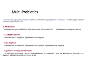 Multi-Probiotics
Research emerging on potential health benefits of multiple probiotic strains as a health supplement as
opposed to a single strain.
1. Multibionta
Lactobacillus gasseri PA16/8, Bifidobacterium bifidum MF20/5, Bifidobacterium longum SP07/3
2. Acidophilus Pearls
Lactobacillus acidophilus, Bifidobacterium longum
3. Kyo-Dophilus
Lactobacillus acidophilus, Bifidobacterium bifidum, Bifidobacterium longum
4. Symprove live activated probiotic
Lactobacillus plantarum, Lactobacillus acidophilus, Lactobacillus Casei, var. Rhamnosus, Enterococcus
faecium, all in active state not freeze-dried
 