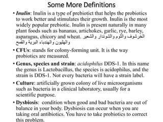 Some More Definitions
• Inulin: Inulin is a type of prebiotict that helps the probiotics
to work better and stimulates their growth. Inulin is the most
widely popular prebiotic. Inulin is present naturally in many
plant foods such as bananas, artichokes, garlic, rye, barley,
asparagus, chicory and wheat. ‫والشعير‬ ‫والشوندار‬ ‫والثوم‬ ‫الخرشوف‬
‫والقمح‬ ‫البرية‬ ‫والهندباء‬ ‫والهليون‬
• CFUs: stands for colony-forming unit. It is the way
probiotics are measured.
• Genus, species and strain: acidophilus DDS-1. In this name
the genus is Lactobacillus, the species is acidophilus, and the
strain is DDS-1. Not every bacteria will have a strain label.
• Culture: artificially grown colony of live microorganisms
such as bacteria in a clinical laboratory, usually for a
scientific purpose.
• Dysbiosis: condition when good and bad bacteria are out of
balance in your body. Dysbiosis can occur when you are
taking oral antibiotics. You have to take probiotics to correct
this problem.
 