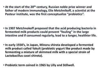 • At the start of the 20th century, Russian noble prize winner and
father of modern immunology, Elie Metchnikoff, a scientist at the
Pasteur institute, was the first conceptualize “probiotics”.
• In 1907 Metchnokoff proposed that the acid producing bacteria in
fermented milk products could prevent “fouling” in the large
intestine and if consumed regularly, lead to a longer, healthier life.
• In early 1930’s, in Japan, Minoru shirota developed a fermented
milk product called Yakult (probiotic yogurt like product made by
fermenting a mixture of skimmed milk with a special strain of
Lactobacillus casei shirota).
• Probiotic term coined in 1965 by Lilly and Stillwell.
 