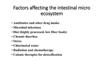 Factors affecting the intestinal micro
ecosystem
• Antibiotics and other drug intake
• Microbial infections
• Diet (highly processed, low fiber foods)
• Chronic diarrhea
• Stress
• Chlorinated water
• Radiation and chemotherapy
• Colonic therapies for detoxification
 
