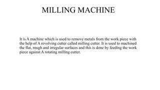 MILLING MACHINE
It is A machine which is used to remove metals from the work piece with
the help of A revolving cutter called milling cutter. It is used to machined
the flat, rough and irregular surfaces and this is done by feeding the work
piece against A rotating milling cutter.
 