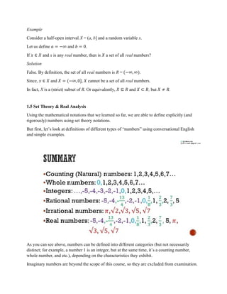 Example
Consider a half-open interval X = (a, b] and a random variable x.
Let us define 𝑎 = −∞ and 𝑏 = 0.
If 𝑥 ∈ 𝑋 and x is any real number, then is 𝑋 a set of all real numbers?
Solution
False. By definition, the set of all real numbers is R = (−∞, ∞).
Since, 𝑥 ∈ 𝑋 and 𝑋 = (−∞, 0], 𝑋 cannot be a set of all real numbers.
In fact, X is a (strict) subset of R. Or equivalently, 𝑋 ⊆ 𝑅 and 𝑋 ⊂ 𝑅, but 𝑋 ≠ 𝑅.
1.5 Set Theory & Real Analysis
Using the mathematical notations that we learned so far, we are able to define explicitly (and
rigorously) numbers using set theory notations.
But first, let’s look at definitions of different types of “numbers” using conversational English
and simple examples.
As you can see above, numbers can be defined into different categories (but not necessarily
distinct; for example, a number 1 is an integer, but at the same time, it’s a counting number,
whole number, and etc.), depending on the characteristics they exhibit.
Imaginary numbers are beyond the scope of this course, so they are excluded from examination.
 