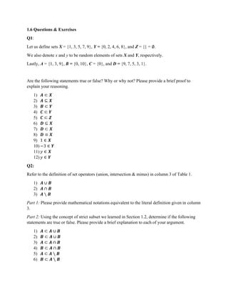 1.6 Questions & Exercises
Q1:
Let us define sets X = {1, 3, 5, 7, 9}, Y = {0, 2, 4, 6, 8}, and Z = {} = ∅.
We also denote x and y to be random elements of sets X and Y, respectively.
Lastly, A = {1, 3, 9}, B = {0, 10}, C = {0}, and D = {9, 7, 5, 3, 1}.
Are the following statements true or false? Why or why not? Please provide a brief proof to
explain your reasoning.
1) 𝑨 ⊂ 𝑿
2) 𝑨 ⊆ 𝑿
3) 𝑩 ⊂ 𝒀
4) 𝑪 ⊂ 𝒀
5) 𝑪 ⊂ 𝒁
6) 𝑫 ⊆ 𝑿
7) 𝑫 ⊂ 𝑿
8) 𝑫 ≡ 𝑿
9) 1 ∈ 𝑿
10) −3 ∈ 𝒀
11) 𝑦 ∈ 𝑿
12) 𝑦 ∈ 𝒀
Q2:
Refer to the definition of set operators (union, intersection & minus) in column 3 of Table 1.
1) 𝑨 ∪ 𝑩
2) 𝑨 ∩ 𝑩
3) 𝑨 ∖ 𝑩
Part 1: Please provide mathematical notations equivalent to the literal definition given in column
3.
Part 2: Using the concept of strict subset we learned in Section 1.2, determine if the following
statements are true or false. Please provide a brief explanation to each of your argument.
1) 𝑨 ⊂ 𝑨 ∪ 𝑩
2) 𝑩 ⊂ 𝑨 ∪ 𝑩
3) 𝑨 ⊂ 𝑨 ∩ 𝑩
4) 𝑩 ⊂ 𝑨 ∩ 𝑩
5) 𝑨 ⊂ 𝑨 ∖ 𝑩
6) 𝑩 ⊂ 𝑨 ∖ 𝑩
 