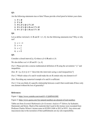 Q3:
Are the following statements true or false? Please provide a brief proof to bolster your claim.
1) 𝑻 ⊂ 𝑹
2) 𝑻 ⊆ 𝑹
3) 𝑵 ⊆ 𝒁 ⊆ 𝑸 ⊆ 𝑻 ⊆ 𝑹
4) 𝑵 ⊆ 𝒁 ⊆ 𝑸 ⊆ 𝑹 𝑎𝑛𝑑 𝑻 ⊆ 𝑹
5) 𝑵 ⊂ 𝒁 ⊂ 𝑸 ⊂ 𝑹 𝑎𝑛𝑑 𝑻 ⊂ 𝑹
Q4:
Let us define 𝑟𝑎𝑡𝑖𝑜𝑛𝑎𝑙 𝑥 ∈ 𝑿 and X = (-1, 4]. Are the following statements true? Why or why
not?
1) 𝑥 = −1
2) 𝑥 = 𝜋
3) 𝑥 =
4) 𝑥 = 0
Q5:
Consider a closed interval [a, b] where 𝑎, 𝑏 ∈ 𝑹 and 𝑎 ≤ 𝑏.
We also define real 𝑥 ∈ 𝑿 and X = [a, b].
Part 1:Please provide a concise mathematical definition of X using the set notation “{}” and
inequalities.
Hint: X = [a, b] ≡ {𝑥 ∈ ? : "𝑑𝑒𝑠𝑐𝑟𝑖𝑏𝑒 𝑡ℎ𝑒 𝑖𝑛𝑡𝑒𝑟𝑣𝑎𝑙𝑠 𝑢𝑠𝑖𝑛𝑔 𝑥 𝑎𝑛𝑑 𝑖𝑛𝑒𝑞𝑢𝑎𝑙𝑖𝑡𝑖𝑒𝑠"}
Part 2: Which values of 𝑎 and 𝑏 would make the set X contain only one element in it?
Hint: Providing any numerical example of 𝑎 and 𝑏 is sufficient.
Part 3: Can you think of a specific relationship between 𝑎 and 𝑏 that would make X have only
one element without the loss of generality?
References:
Figure 1: https://www.youtube.com/watch?v=L5pMN4iA96E
Figure 2: https://www.quora.com/Are-natural-numbers-an-element-of-real-numbers
Tables are from Essential Mathematics for Economic Analysis 4th
Edition, by Sydsaeter,
Hammond, and Strom. Much of the materials that I used in this lecture were excerpted from
Professor Charles Wilson’s lecture notes in ECON-UA06 in 2012 at NYU. Any errors and
inaccuracies due to the recreation of their publishments are my sole responsibility.
 