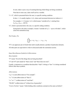 In sum, index is just a way of counting/showing which things are being considered.
Note that in some case, index itself can be a variable.
“𝑖 = 𝑘”, which is presented below the sum, is a specific starting condition.
In fact, 𝑖 = 𝑘 usually implies 𝑖 ≥ 𝑘, where each increment between two indices is 1.
For example, 𝑖 = 𝑘 means 𝑖 ≥ 𝑘, which means “consider all 𝑥 ’s starting from
𝑥 , 𝑥 , 𝑥 … and etc.
“𝑛”, which is presented above the sum, is a specific ending condition.
Going back to the above example, it means “consider all 𝑥 ’s ⋯ up to n-th index”, which
closes the summation loop.
The Product, Pie
𝑥 = 𝑥 ∙ 𝑥 ∙ … ∙ 𝑥 ∙ 𝑥
“Π” is an uppercase pie in Greek letter and it usually denotes a product of particular elements.
All other parts are equivalent to what we discussed under the summation section.
Some Miscellaneous Symbols & Abbreviations
More Symbols
“∀” means “for all of the things that are being described”.
“∃” and “∄” each stands for “there exists” and “there does not exist”.
Usually, a statement or a condition that describes “what” is being or “how” it is being considered
follows after these symbols.
Abbreviations
“e.g.” is Latin abbreviation of “for example”.
“i.e.” is Latin abbreviation of “that is”.
“s.t.” or “:” is abbreviation of “such that”.
“WLOG” is abbreviation of “without loss of generality”.
“Ceteris Paribus” means “while holding other conditions constant (or the same as before)”.
 