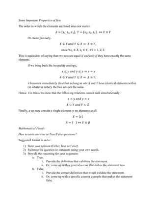 Some Important Properties of Sets
The order in which the elements are listed does not matter.
𝑋 = {𝑥 , 𝑥 , 𝑥 }, 𝑌 = {𝑥 , 𝑥 , 𝑥 } ⇔ 𝑋 ≡ 𝑌
Or, more precisely,
𝑋 ⊆ 𝑌 𝑎𝑛𝑑 𝑌 ⊆ 𝑋 ⇒ 𝑋 ≡ 𝑌,
since ∀𝑥 ∈ 𝑋, 𝑥 ∈ 𝑌, ∀𝑖 = 1, 2, 3.
This is equivalent of saying that two sets are equal if and only if they have exactly the same
elements.
If we bring back the inequality analogy,
𝑥 ≤ 𝑦 𝑎𝑛𝑑 𝑦 ≤ 𝑥 ⇒ 𝑥 = 𝑦
𝑋 ⊆ 𝑌 𝑎𝑛𝑑 𝑌 ⊆ 𝑋 ⇒ 𝑋 ≡ 𝑌,
it becomes immediately clear that as long as sets X and Y have identical elements within
(in whatever order), the two sets are the same.
Hence, it is trivial to show that the following relations cannot hold simultaneously:
𝑥 < 𝑦 𝑎𝑛𝑑 𝑦 < 𝑥
𝑋 ⊂ 𝑌 𝑎𝑛𝑑 𝑌 ⊂ 𝑋
Finally, a set may contain a single element or no elements at all.
𝑋 = {𝑥}
𝑋 = { } ⇔ 𝑋 ≡ ∅
Mathematical Proofs
How to write answers to True/False questions?
Suggested format in order:
1) State your opinion (Either True or False).
2) Reiterate the question or statement using your own words.
3) Provide the reasoning for your argument:
a. True,
i. Provide the definition that validates the statement.
ii. Or, come up with a general n-case that makes the statement true.
b. False,
i. Provide the correct definition that would validate the statement.
ii. Or, come up with a specific counter example that makes the statement
false.
 