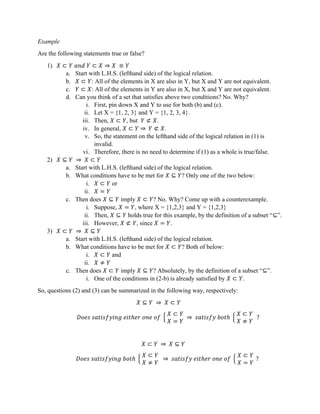 Example
Are the following statements true or false?
1) 𝑋 ⊂ 𝑌 𝑎𝑛𝑑 𝑌 ⊂ 𝑋 ⇒ 𝑋 ≡ 𝑌
a. Start with L.H.S. (lefthand side) of the logical relation.
b. 𝑋 ⊂ 𝑌: All of the elements in X are also in Y, but X and Y are not equivalent.
c. 𝑌 ⊂ 𝑋: All of the elements in Y are also in X, but X and Y are not equivalent.
d. Can you think of a set that satisfies above two conditions? No. Why?
i. First, pin down X and Y to use for both (b) and (c).
ii. Let X = {1, 2, 3} and Y = {1, 2, 3, 4}.
iii. Then, 𝑋 ⊂ 𝑌, but 𝑌 ⊄ 𝑋.
iv. In general, 𝑋 ⊂ 𝑌 ⇒ 𝑌 ⊄ 𝑋.
v. So, the statement on the lefthand side of the logical relation in (1) is
invalid.
vi. Therefore, there is no need to determine if (1) as a whole is true/false.
2) 𝑋 ⊆ 𝑌 ⇒ 𝑋 ⊂ 𝑌
a. Start with L.H.S. (lefthand side) of the logical relation.
b. What conditions have to be met for 𝑋 ⊆ 𝑌? Only one of the two below:
i. 𝑋 ⊂ 𝑌 or
ii. 𝑋 = 𝑌
c. Then does 𝑋 ⊆ 𝑌 imply 𝑋 ⊂ 𝑌? No. Why? Come up with a counterexample.
i. Suppose, 𝑋 = 𝑌, where X = {1,2,3} and Y = {1,2,3}
ii. Then, 𝑋 ⊆ 𝑌 holds true for this example, by the definition of a subset “⊆”.
iii. However, 𝑋 ⊄ 𝑌, since 𝑋 = 𝑌.
3) 𝑋 ⊂ 𝑌 ⇒ 𝑋 ⊆ 𝑌
a. Start with L.H.S. (lefthand side) of the logical relation.
b. What conditions have to be met for 𝑋 ⊂ 𝑌? Both of below:
i. 𝑋 ⊂ 𝑌 and
ii. 𝑋 ≠ 𝑌
c. Then does 𝑋 ⊂ 𝑌 imply 𝑋 ⊆ 𝑌? Absolutely, by the definition of a subset “⊆”.
i. One of the conditions in (2-b) is already satisfied by 𝑋 ⊂ 𝑌.
So, questions (2) and (3) can be summarized in the following way, respectively:
𝑋 ⊆ 𝑌 ⇒ 𝑋 ⊂ 𝑌
𝐷𝑜𝑒𝑠 𝑠𝑎𝑡𝑖𝑠𝑓𝑦𝑖𝑛𝑔 𝑒𝑖𝑡ℎ𝑒𝑟 𝑜𝑛𝑒 𝑜𝑓
𝑋 ⊂ 𝑌
𝑋 = 𝑌
⇒ 𝑠𝑎𝑡𝑖𝑠𝑓𝑦 𝑏𝑜𝑡ℎ
𝑋 ⊂ 𝑌
𝑋 ≠ 𝑌
?
𝑋 ⊂ 𝑌 ⇒ 𝑋 ⊆ 𝑌
𝐷𝑜𝑒𝑠 𝑠𝑎𝑡𝑖𝑠𝑓𝑦𝑖𝑛𝑔 𝑏𝑜𝑡ℎ
𝑋 ⊂ 𝑌
𝑋 ≠ 𝑌
⇒ 𝑠𝑎𝑡𝑖𝑠𝑓𝑦 𝑒𝑖𝑡ℎ𝑒𝑟 𝑜𝑛𝑒 𝑜𝑓
𝑋 ⊂ 𝑌
𝑋 = 𝑌
?
 