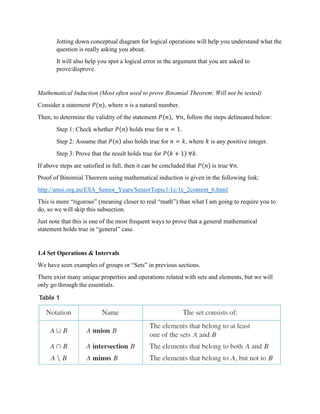 Jotting down conceptual diagram for logical operations will help you understand what the
question is really asking you about.
It will also help you spot a logical error in the argument that you are asked to
prove/disprove.
Mathematical Induction (Most often used to prove Binomial Theorem; Will not be tested)
Consider a statement 𝑃(𝑛), where n is a natural number.
Then, to determine the validity of the statement 𝑃(𝑛), ∀𝑛, follow the steps delineated below:
Step 1: Check whether 𝑃(𝑛) holds true for 𝑛 = 1.
Step 2: Assume that 𝑃(𝑛) also holds true for 𝑛 = 𝑘, where 𝑘 is any positive integer.
Step 3: Prove that the result holds true for 𝑃(𝑘 + 1) ∀𝑘.
If above steps are satisfied in full, then it can be concluded that 𝑃(𝑛) is true ∀𝑛.
Proof of Binomial Theorem using mathematical induction is given in the following link:
http://amsi.org.au/ESA_Senior_Years/SeniorTopic1/1c/1c_2content_6.html
This is more “rigorous” (meaning closer to real “math”) than what I am going to require you to
do, so we will skip this subsection.
Just note that this is one of the most frequent ways to prove that a general mathematical
statement holds true in “general” case.
1.4 Set Operations & Intervals
We have seen examples of groups or “Sets” in previous sections.
There exist many unique properties and operations related with sets and elements, but we will
only go through the essentials.
 