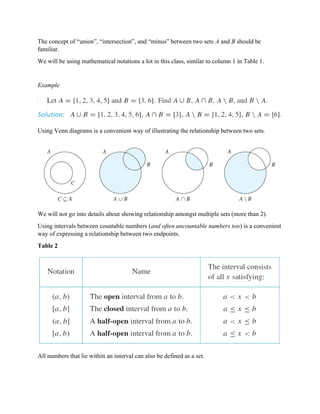 The concept of “union”, “intersection”, and “minus” between two sets A and B should be
familiar.
We will be using mathematical notations a lot in this class, similar to column 1 in Table 1.
Example
Using Venn diagrams is a convenient way of illustrating the relationship between two sets.
We will not go into details about showing relationship amongst multiple sets (more than 2).
Using intervals between countable numbers (and often uncountable numbers too) is a convenient
way of expressing a relationship between two endpoints.
Table 2
All numbers that lie within an interval can also be defined as a set.
 