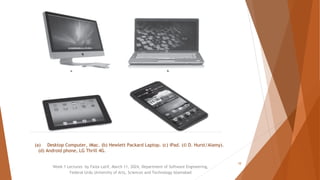 Week 1 Lectures by Faiza Latif, March 11, 2024, Department of Software Engineering,
Federal Urdu University of Arts, Sciences and Technology Islamabad
10
(a) Desktop Computer, iMac. (b) Hewlett Packard Laptop. (c) iPad. (© D. Hurst/Alamy).
(d) Android phone, LG Thrill 4G.
 