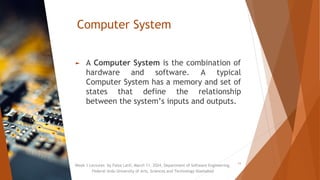Computer System
► A Computer System is the combination of
hardware and software. A typical
Computer System has a memory and set of
states that define the relationship
between the system’s inputs and outputs.
Week 1 Lectures by Faiza Latif, March 11, 2024, Department of Software Engineering,
Federal Urdu University of Arts, Sciences and Technology Islamabad
11
 