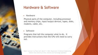 Hardware & Software
► Hardware
Physical parts of the computer, including processor
and memory chips, input/output devices, tapes, disks,
modems, cable, etc.
► Software
Programs that tell the computer what to do. It
provides instructions that the CPU will need to carry
out.
Week 1 Lectures by Faiza Latif, March 11, 2024, Department of Software Engineering,
Federal Urdu University of Arts, Sciences and Technology Islamabad
 