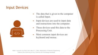 Input Devices
► The data that is given to the computer
is called Input.
► Input devices are used to input data
and instructions into the computer.
► These devices send this data to the
Processing Unit.
► Most common input devices are
keyboard and mouse.
Week 1 Lectures by Faiza Latif, March 11, 2024, Department of Software Engineering,
Federal Urdu University of Arts, Sciences and Technology Islamabad
16
 