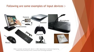 Following are some examples of Input devices :-
Week 1 Lectures by Faiza Latif, March 11, 2024, Department of Software Engineering,
Federal Urdu University of Arts, Sciences and Technology Islamabad
 