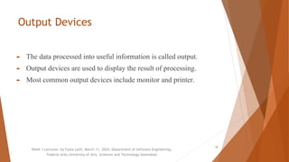Output Devices
► The data processed into useful information is called output.
► Output devices are used to display the result of processing.
► Most common output devices include monitor and printer.
Week 1 Lectures by Faiza Latif, March 11, 2024, Department of Software Engineering,
Federal Urdu University of Arts, Sciences and Technology Islamabad
18
 