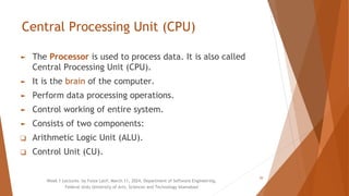 Central Processing Unit (CPU)
► The Processor is used to process data. It is also called
Central Processing Unit (CPU).
► It is the brain of the computer.
► Perform data processing operations.
► Control working of entire system.
► Consists of two components:
❑ Arithmetic Logic Unit (ALU).
❑ Control Unit (CU).
Week 1 Lectures by Faiza Latif, March 11, 2024, Department of Software Engineering,
Federal Urdu University of Arts, Sciences and Technology Islamabad
20
 
