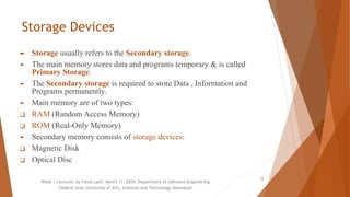 Storage Devices
► Storage usually refers to the Secondary storage.
► The main memory stores data and programs temporary & is called
Primary Storage.
► The Secondary storage is required to store Data , Information and
Programs permanently.
► Main memory are of two types:
❑ RAM (Random Access Memory)
❑ ROM (Real-Only Memory)
► Secondary memory consists of storage devices:
❑ Magnetic Disk
❑ Optical Disc
Week 1 Lectures by Faiza Latif, March 11, 2024, Department of Software Engineering
Federal Urdu University of Arts, Sciences and Technology Islamabad
22
 