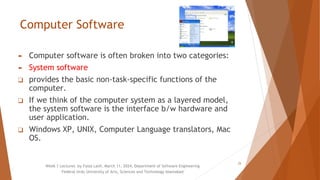 Computer Software
► Computer software is often broken into two categories:
► System software
❑ provides the basic non-task-specific functions of the
computer.
❑ If we think of the computer system as a layered model,
the system software is the interface b/w hardware and
user application.
❑ Windows XP, UNIX, Computer Language translators, Mac
OS.
Week 1 Lectures by Faiza Latif, March 11, 2024, Department of Software Engineering
Federal Urdu University of Arts, Sciences and Technology Islamabad
25
 