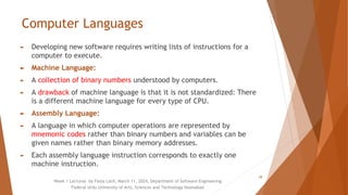 Computer Languages
► Developing new software requires writing lists of instructions for a
computer to execute.
► Machine Language:
► A collection of binary numbers understood by computers.
► A drawback of machine language is that it is not standardized: There
is a different machine language for every type of CPU.
► Assembly Language:
► A language in which computer operations are represented by
mnemonic codes rather than binary numbers and variables can be
given names rather than binary memory addresses.
► Each assembly language instruction corresponds to exactly one
machine instruction.
Week 1 Lectures by Faiza Latif, March 11, 2024, Department of Software Engineering
Federal Urdu University of Arts, Sciences and Technology Islamabad
28
 