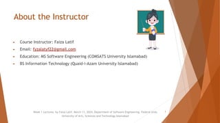 About the Instructor
► Course Instructor: Faiza Latif
► Email: fyzalatyf22@gmail.com
► Education: MS Software Engineering (COMSATS University Islamabad)
► BS Information Technology (Quaid-i-Azam University Islamabad)
Week 1 Lectures by Faiza Latif, March 11, 2024, Department of Software Engineering, Federal Urdu
University of Arts, Sciences and Technology Islamabad
3
 