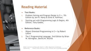 Reading Material
► Text Books:
1. Problem Solving and Program Design in C++, 7th
Edition by Jeri R. Hanly & Elliot B. Koffman.
2. Starting out with Programming Logic & Degins, 4th
Edition, Tony Gaddis,
► Reference Books:
1. Object Oriented Programming in C++ by Robert
Lafore
2. The C Programming Language, 2nd Edition by Brian
W. Kernighan, Dennis M. Ritchie
Week 1 Lectures by Faiza Latif, March 11, 2024, Department of Software
Engineering, Federal Urdu University of Arts, Sciences and Technology Islamabad
6
 