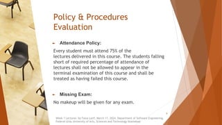 Policy & Procedures
Evaluation
► Attendance Policy:
Every student must attend 75% of the
lectures delivered in this course. The students falling
short of required percentage of attendance of
lectures shall not be allowed to appear in the
terminal examination of this course and shall be
treated as having failed this course.
► Missing Exam:
No makeup will be given for any exam.
Week 1 Lectures by Faiza Latif, March 11, 2024, Department of Software Engineering,
Federal Urdu University of Arts, Sciences and Technology Islamabad
8
 