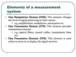 Elements of a measurement
system
• Data Manipulation Element (DME): This element changes
the level of signal preserving its basic nature.
• e.g. amplification, modulation, attenuation etc.
• Data Transmission Element (DTE): This element provides
transmission channel.
• e.g. optical fibres, coaxial cables, transmission lines
etc.
• Data Presentation Elements (DPE): This element is used
either to store or to display the signal receiver.
 