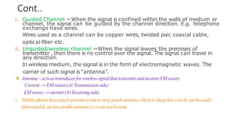 Cont..
i. Guided Channel ~When the signal is confined within the walls of medium or
channel, the signal can be guided by the channel direction. E.g. telephone
exchange have wires.
Wires used as a channel can be copper wires, twisted pair, coaxial cable,
optical fiber etc.
ii. Unguided/wireless channel ~When the signal leaves the premises of
transmitter , then there is no control over the signal. The signal can travel in
any direction.
In wireless medium, the signal is in the form of electromagnetic waves. The
carrier of such signal is “antenna”.
❖ Antenna~actsastransducerforwirelesssignalthat transmits andreceivesEMwaves.
Current → EMwaves(At Transmissionside)
EMwaves→ current (At Receivingside)
o Mobilephoneshavepatchantennaormicrostrip patchantenna,whichischeap/lowcost& canbeeasily
fabricated&arelowprofileantennai.e.it cannotbeseen.
 