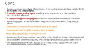 Cont..
• An analog signalisone type of continuous time-varyingsignals,and are classified into
composite and simple signals.
❖ A simple type of analog signal isnothing but a sinewave, and that can’t be
decomposed,whereas
❖ A composite type analog signal can be decomposed intonumeroussinewaves.
• An analog signalcan be defined by usingamplitude,timeperiod, frequency,&
phase.
Amplitudeisthemaximumvalueorpeakvalueofthesignal.
Frequencyistherateatwhichananalogsignalisvarying.
Phaseisthesignalpositionwithrespecttotime.
• An analog signal isnot resistanttoward the noise, therefore; it faces distortion as well
asreduces the transmissionquality.The analog signalvalue range cannot be fixed.
❖ Thebest examplesof the analog signalare video, human voice inthe air,radio
transmissionwavesorTV transmissionwaves.
 