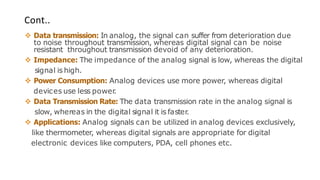 Cont..
❖ Data transmission: In analog, the signal can suffer from deterioration due
to noise throughout transmission, whereas digital signal can be noise
resistant throughout transmission devoid of any deterioration.
❖ Impedance: The impedance of the analog signal is low, whereas the digital
signal is high.
❖ Power Consumption: Analog devices use more power, whereas digital
devices use less power
.
❖ Data Transmission Rate: The data transmission rate in the analog signal is
slow, whereas in the digital signal it is faster
.
❖ Applications: Analog signals can be utilized in analog devices exclusively,
like thermometer, whereas digital signals are appropriate for digital
electronic devices like computers, PDA, cell phones etc.
 