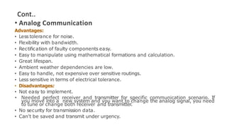 Cont..
• Analog Communication
Advantages:
• Less tolerance for noise.
• Flexibility with bandwidth.
• Rectification of faulty components easy.
• Easy to manipulate using mathematical formations and calculation.
• Great lifespan.
• Ambient weather dependencies are low.
• Easy to handle, not expensive over sensitive routings.
• Less sensitive in terms of electrical tolerance.
• Disadvantages:
• Not easy to implement.
• Needed perfect receiver and transmitter for specific communication scenario. If
you move into a new system and you want to change the analog signal, you need
to tune or change both receiver and transmitter.
• No security for transmission data.
• Can't be saved and transmit under urgency.
 