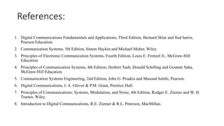 References:
1. Digital Communications Fundamentals and Applications, Third Edition, Bernard Sklar and fred harris,
Pearson Education.
2. Communication Systems, 5th Edition, Simon Haykin and Michael Moher, Wiley.
3. Principles of Electronic Communication Systems, Fourth Edition, Louis E. Frenzel Jr., McGraw-Hill
Education
4. Principles of Communication Systems, 4th Edition, Herbert Taub, Donald Schilling and Goutam Saha,
McGraw-Hill Education.
5. Communication Systems Engineering, 2nd Edition, John G. Proakis and Masoud Salehi, Pearson.
6. Digital Communications, I. A. Glover & P.M. Grant, Prentice Hall.
7. Principles of Communications: Systems, Modulation, and Noise, 4th Edition, Rodger E. Ziemer and W. H.
Tranter, Wiley.
8. Introduction to Digital Communications, R.E. Ziemer & R.L. Peterson, MacMillan.
 