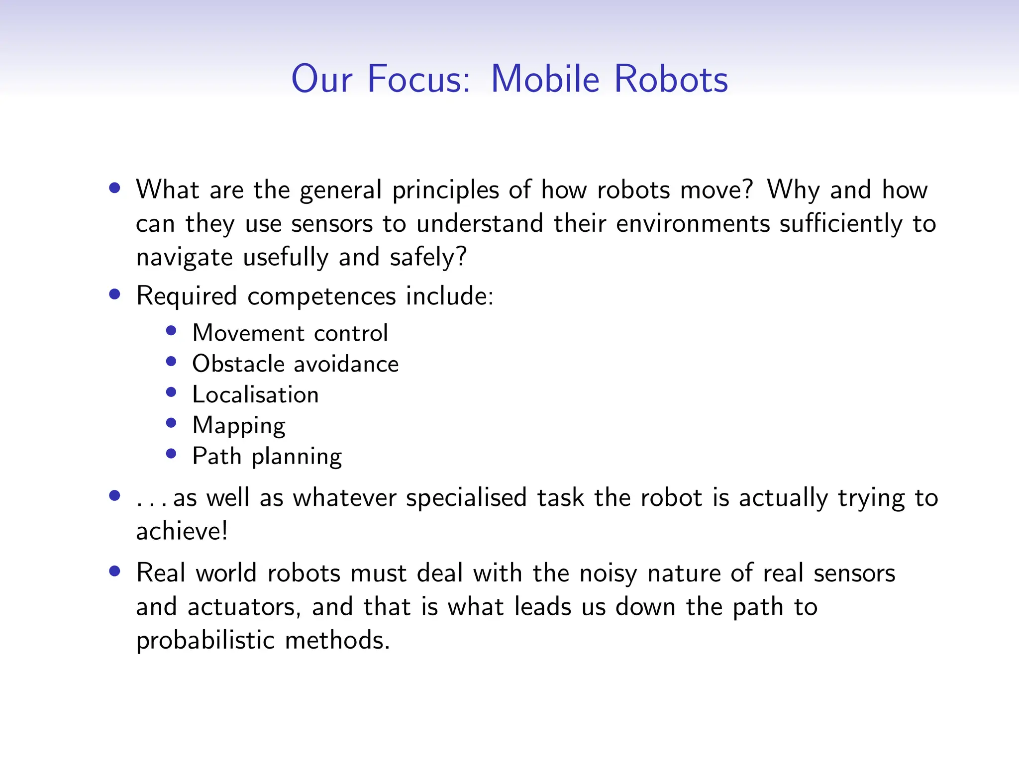 Our Focus: Mobile Robots
• What are the general principles of how robots move? Why and how
can they use sensors to understand their environments sufficiently to
navigate usefully and safely?
• Required competences include:
• Movement control
• Obstacle avoidance
• Localisation
• Mapping
• Path planning
• . . . as well as whatever specialised task the robot is actually trying to
achieve!
• Real world robots must deal with the noisy nature of real sensors
and actuators, and that is what leads us down the path to
probabilistic methods.
 