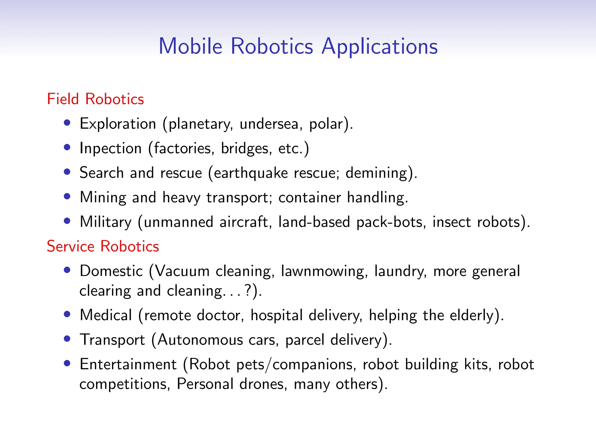 Mobile Robotics Applications
Field Robotics
• Exploration (planetary, undersea, polar).
• Inpection (factories, bridges, etc.)
• Search and rescue (earthquake rescue; demining).
• Mining and heavy transport; container handling.
• Military (unmanned aircraft, land-based pack-bots, insect robots).
Service Robotics
• Domestic (Vacuum cleaning, lawnmowing, laundry, more general
clearing and cleaning. . . ?).
• Medical (remote doctor, hospital delivery, helping the elderly).
• Transport (Autonomous cars, parcel delivery).
• Entertainment (Robot pets/companions, robot building kits, robot
competitions, Personal drones, many others).
 