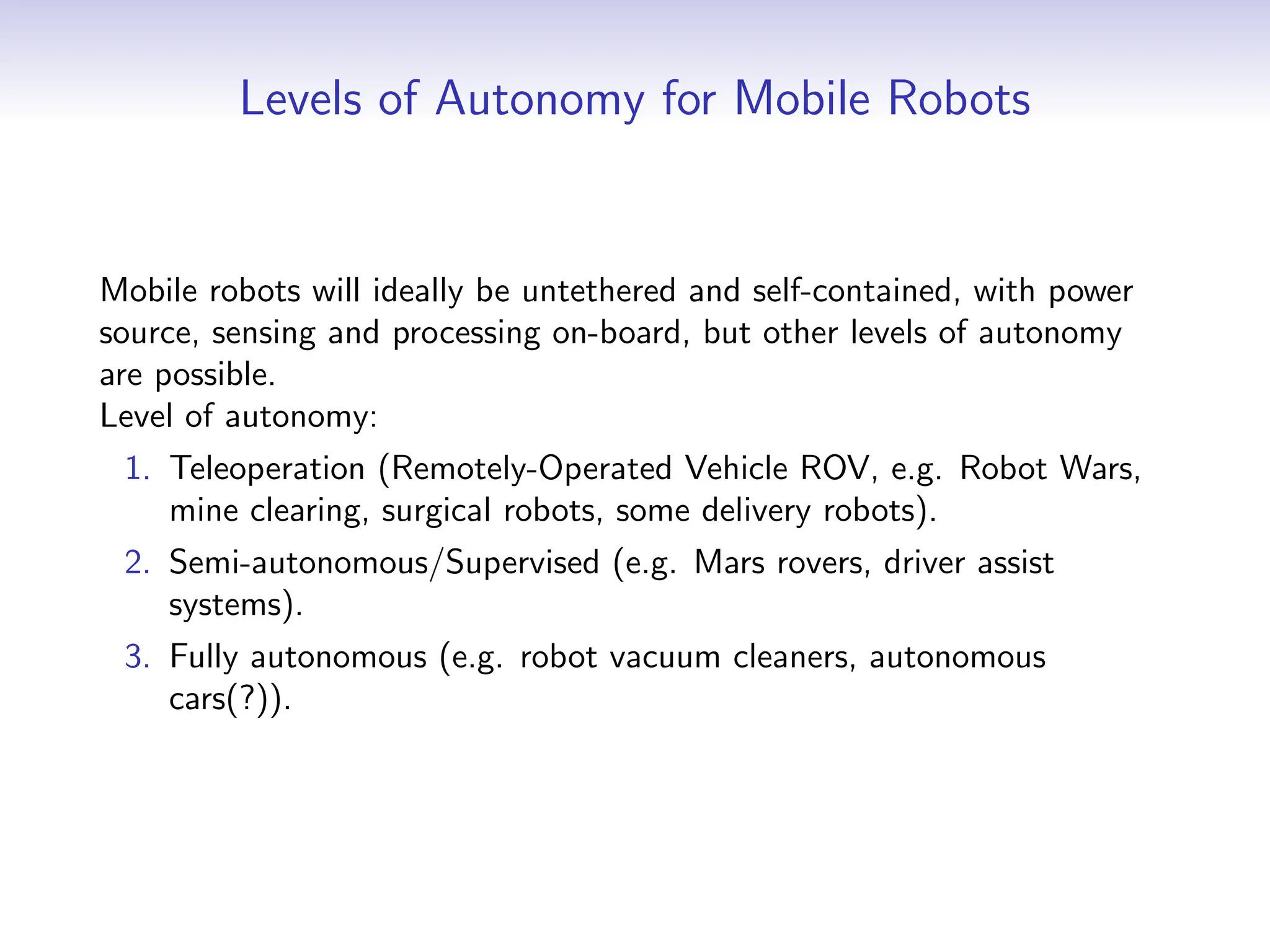Levels of Autonomy for Mobile Robots
Mobile robots will ideally be untethered and self-contained, with power
source, sensing and processing on-board, but other levels of autonomy
are possible.
Level of autonomy:
1. Teleoperation (Remotely-Operated Vehicle ROV, e.g. Robot Wars,
mine clearing, surgical robots, some delivery robots).
2. Semi-autonomous/Supervised (e.g. Mars rovers, driver assist
systems).
3. Fully autonomous (e.g. robot vacuum cleaners, autonomous
cars(?)).
 