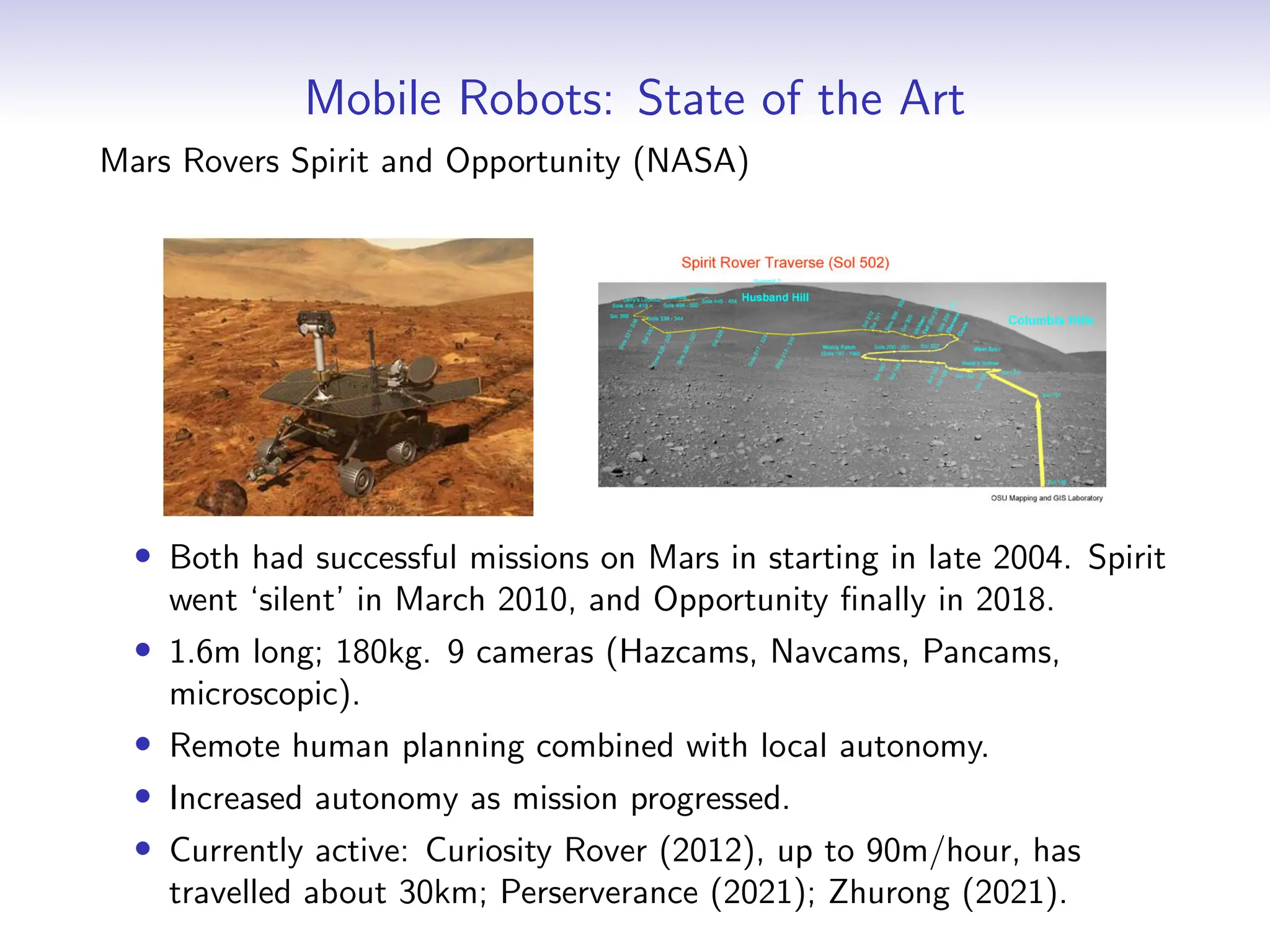 Mobile Robots: State of the Art
Mars Rovers Spirit and Opportunity (NASA)
• Both had successful missions on Mars in starting in late 2004. Spirit
went ‘silent’ in March 2010, and Opportunity finally in 2018.
• 1.6m long; 180kg. 9 cameras (Hazcams, Navcams, Pancams,
microscopic).
• Remote human planning combined with local autonomy.
• Increased autonomy as mission progressed.
• Currently active: Curiosity Rover (2012), up to 90m/hour, has
travelled about 30km; Perserverance (2021); Zhurong (2021).
 